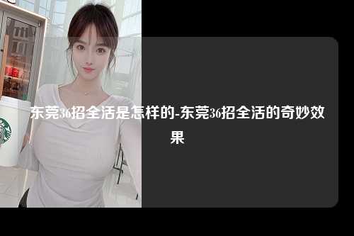 东莞36招全活是怎样的-东莞36招全活的奇妙效果