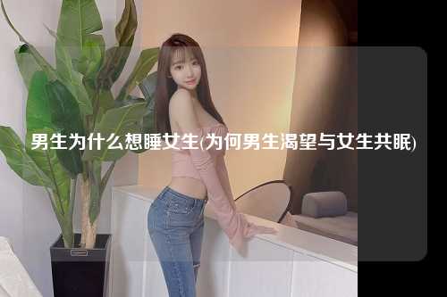 男生为什么想睡女生(为何男生渴望与女生共眠)